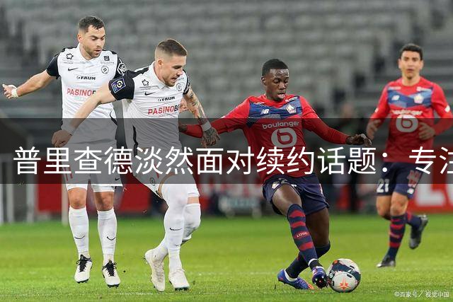 普里查德淡然面对续约话题：专注提升实力才是当务之急