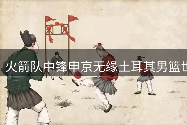 火箭队中锋申京无缘土耳其男篮世界杯预选赛大名单