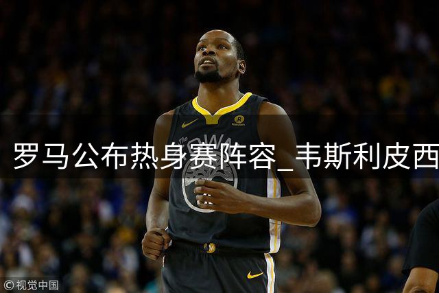 罗马公布热身赛阵容 韦斯利皮西利伤缺科内回归