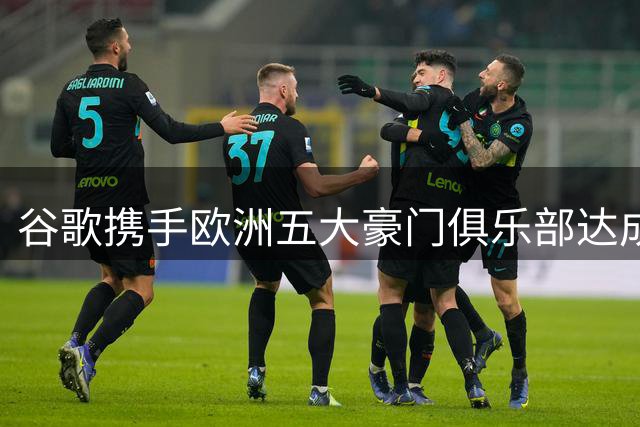 谷歌携手欧洲五大豪门俱乐部达成长期合作协议