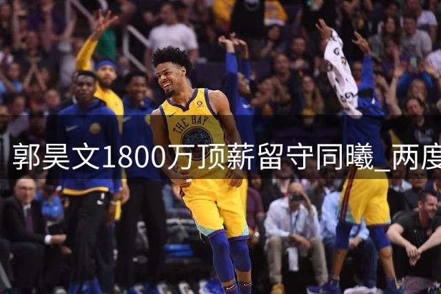 郭昊文1800万顶薪留守同曦 两度冲击NBA未果转战CBA新赛季