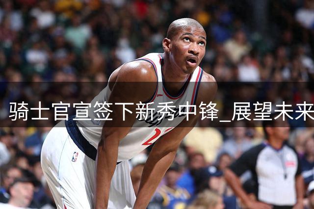 骑士官宣签下新秀中锋 展望未来战力升级
